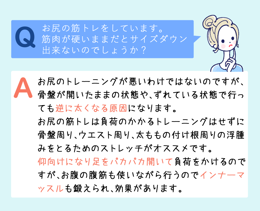 お尻のトレーニングが悪いわけではないのですが、骨盤が開いたままの状態や、ずれている状態で行っても 逆に太くなる原因になります。